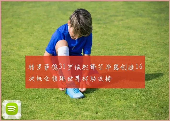 特罗萨德31岁依然锋芒毕露创造16次机会领跑世界杯助攻榜