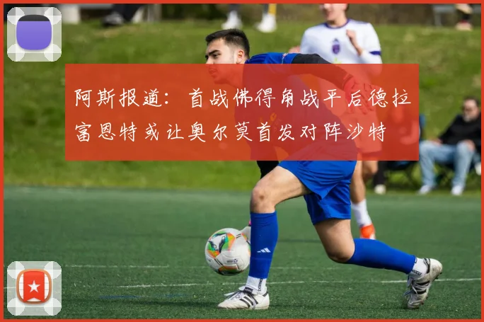 阿斯报道：首战佛得角战平后德拉富恩特或让奥尔莫首发对阵沙特
