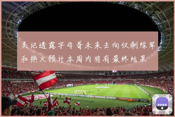 美记透露字母哥未来去向仅剩绿军和热火预计本周内将有最终结果