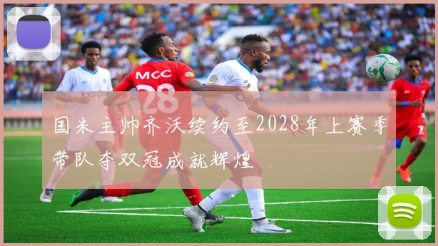 国米主帅齐沃续约至2028年上赛季带队夺双冠成就辉煌