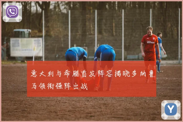 意大利与希腊首发阵容揭晓多纳鲁马领衔强阵出战