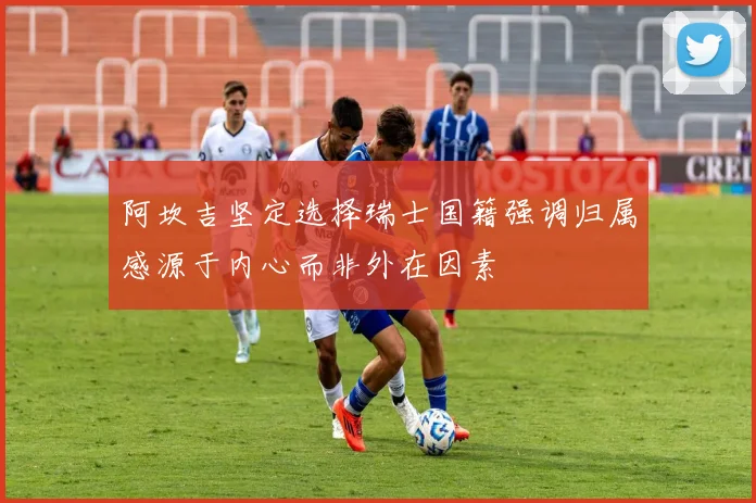 阿坎吉坚定选择瑞士国籍强调归属感源于内心而非外在因素