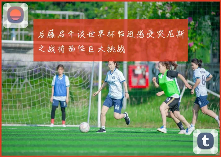 后藤启介谈世界杯临近感受突尼斯之战将面临巨大挑战