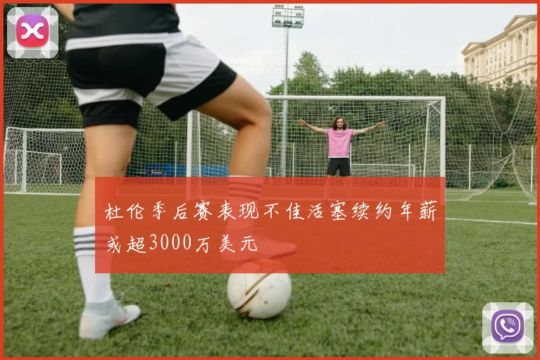 杜伦季后赛表现不佳活塞续约年薪或超3000万美元