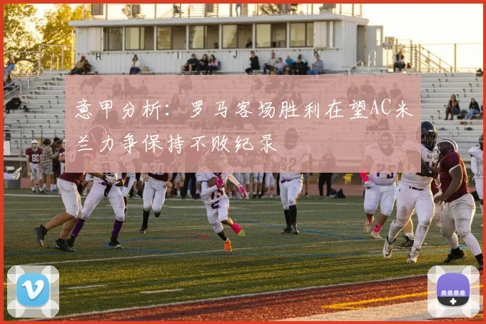 意甲分析：罗马客场胜利在望AC米兰力争保持不败纪录