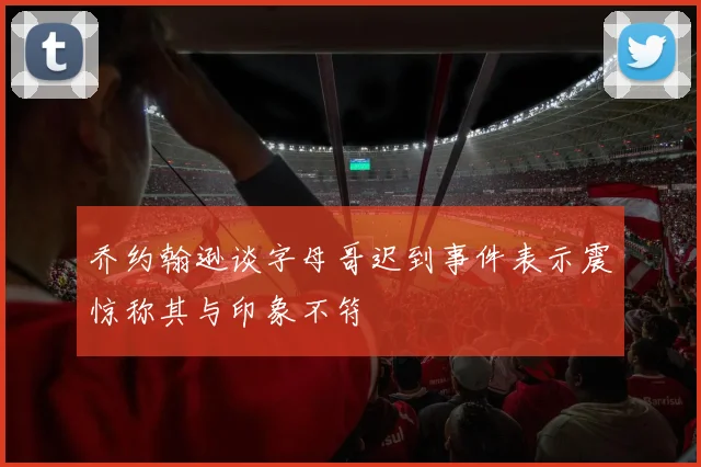 乔约翰逊谈字母哥迟到事件表示震惊称其与印象不符