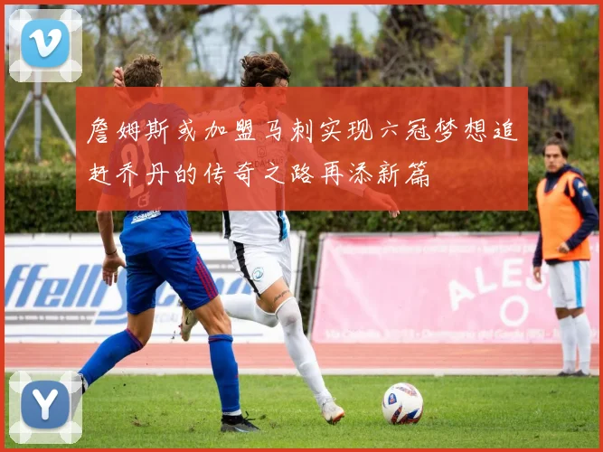 詹姆斯或加盟马刺实现六冠梦想追赶乔丹的传奇之路再添新篇