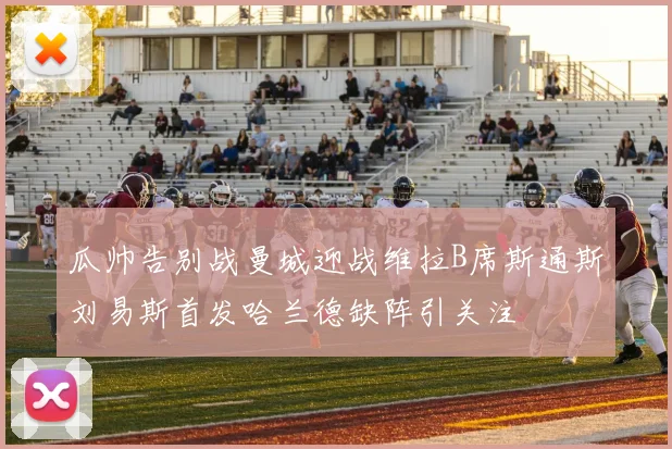 瓜帅告别战曼城迎战维拉B席斯通斯刘易斯首发哈兰德缺阵引关注