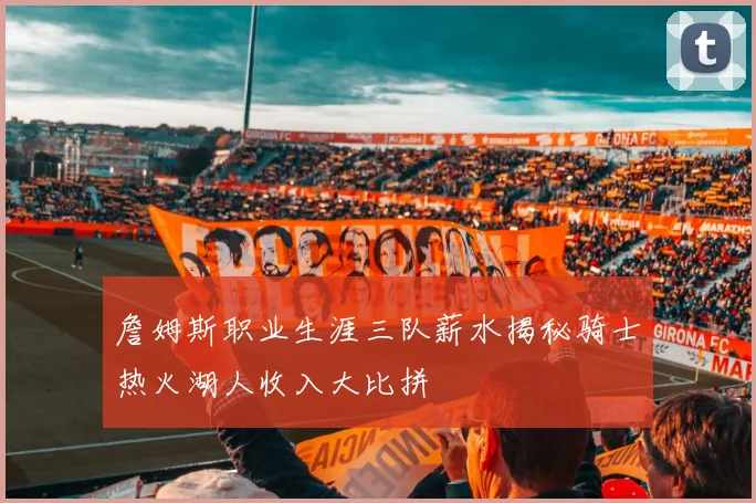 詹姆斯职业生涯三队薪水揭秘骑士热火湖人收入大比拼