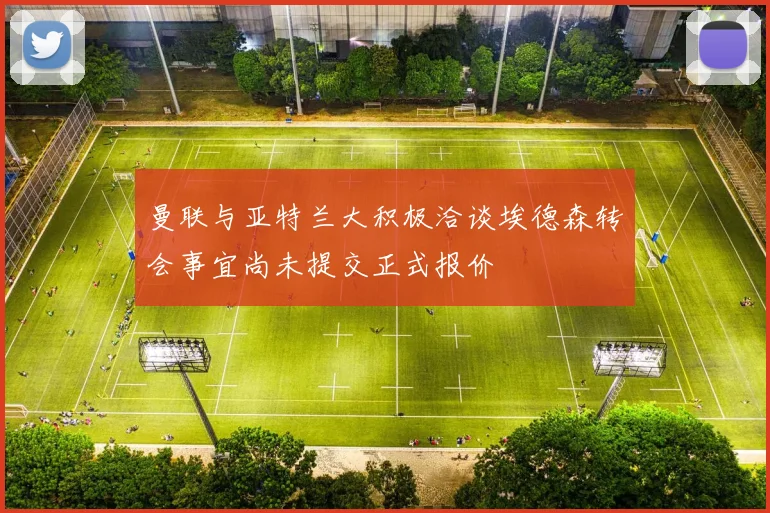 曼联与亚特兰大积极洽谈埃德森转会事宜尚未提交正式报价