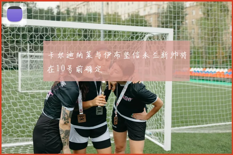 卡尔迪纳莱与伊布坚信米兰新帅将在10号前确定