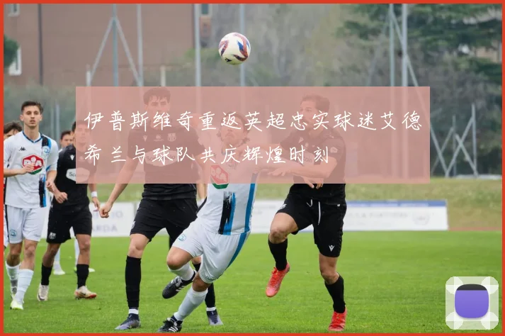 伊普斯维奇重返英超忠实球迷艾德希兰与球队共庆辉煌时刻