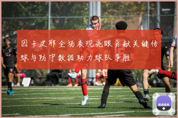因卡皮耶全场表现亮眼贡献关键传球与防守数据助力球队争胜