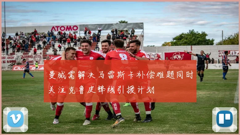 曼城需解决马雷斯卡补偿难题同时关注克鲁皮锋线引援计划