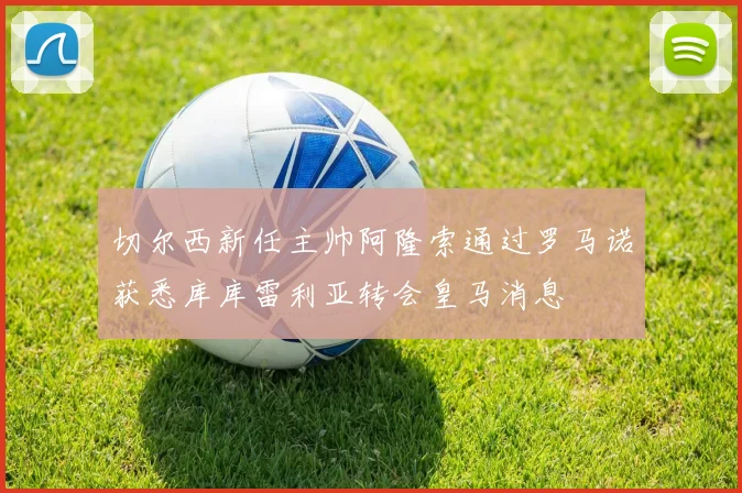 切尔西新任主帅阿隆索通过罗马诺获悉库库雷利亚转会皇马消息