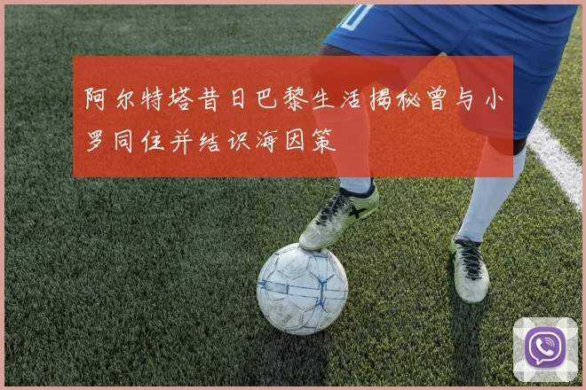 阿尔特塔昔日巴黎生活揭秘曾与小罗同住并结识海因策