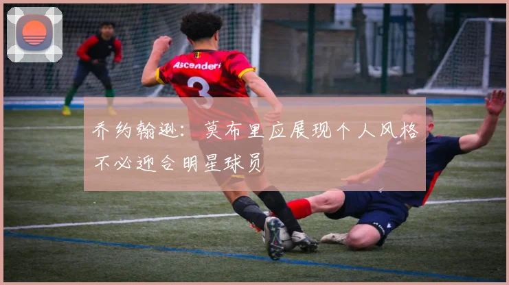 乔约翰逊：莫布里应展现个人风格不必迎合明星球员