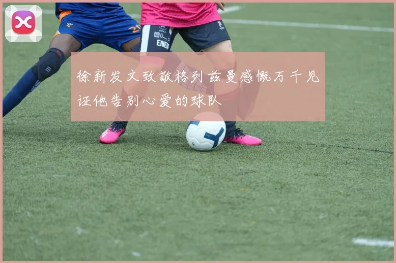 徐新发文致敬格列兹曼感慨万千见证他告别心爱的球队