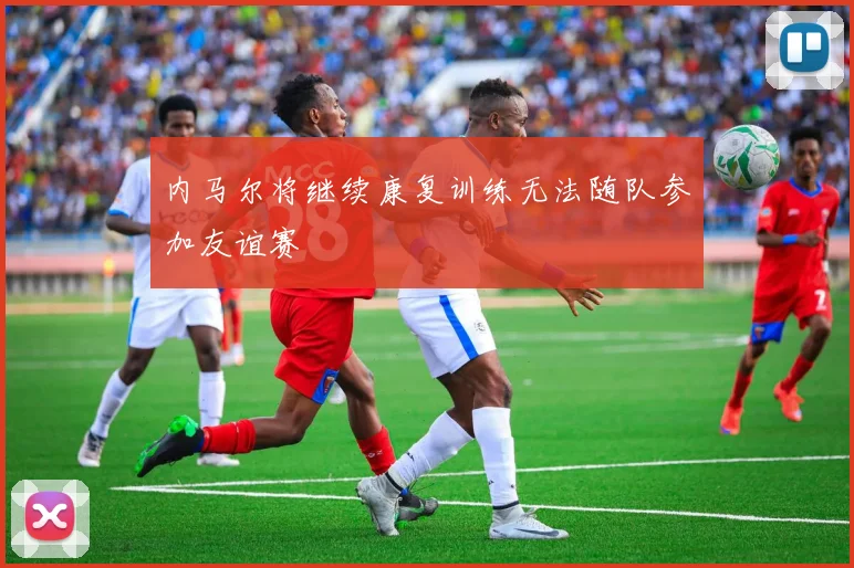 内马尔将继续康复训练无法随队参加友谊赛