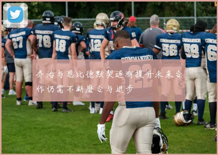 乔治与恩比德默契逐渐提升未来合作仍需不断磨合与进步