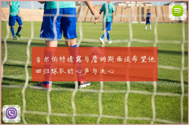 吉尔伯特透露与詹姆斯面谈希望他回归球队的心声与决心