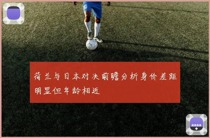 荷兰与日本对决前瞻分析身价差距明显但年龄相近