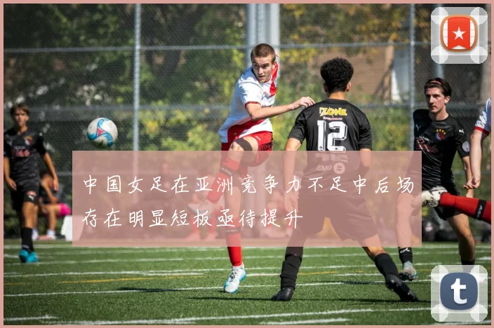 中国女足在亚洲竞争力不足中后场存在明显短板亟待提升